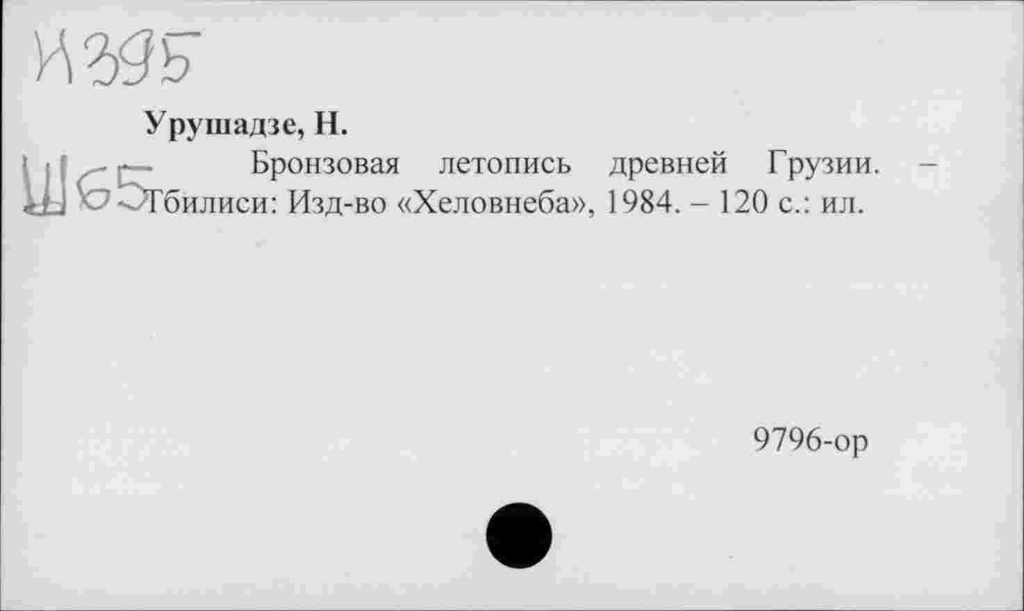 ﻿HW
Урушадзе, H.
Бронзовая летопись древней Грузии, билиси: Изд-во «Хеловнеба», 1984. - 120 с.: ил.
UJG5r
9796-ор